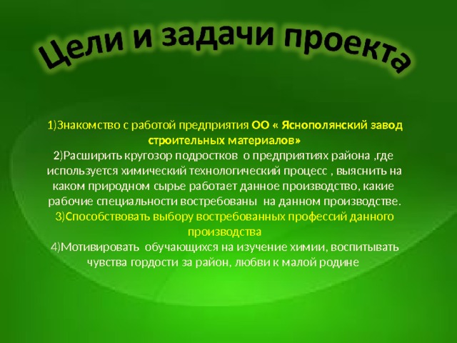 1) Знакомство с работой предприятия ОО « Яснополянский завод строительных материалов» 2) Расширить кругозор подростков о предприятиях района ,где используется химический технологический процесс , выяснить на каком природном сырье работает данное производство, какие рабочие специальности востребованы на данном производстве. 3) Способствовать выбору востребованных профессий данного производства 4) Мотивировать обучающихся на изучение химии, воспитывать чувства гордости за район, любви к малой родине     