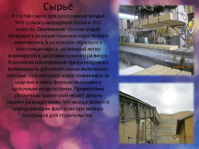     Сырьё  В состав смеси для прессования входит 90% сеяного кварцевого песка и 10% извести. Смачивание состава водой приводит к реакции гашения известкового компонента, в результате образуется пластичная масса, из которой легко формируются заготовки нужного размера. Технология изготовления предусматривает возможность дополнительных включений, которые способствуют невосприимчивости изделия к атмосферным явлениям и щелочным воздействиям. Применение различных красителей может делать кирпич разноцветным, что иногда является определяющим фактором при выборе материала для строительства. 