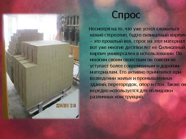 Спрос  Несмотря на то, что уже успел сложиться некий стереотип, будто силикатный кирпич – это прошлый век, спрос на этот материал вот уже многие десятки лет не Силикатный кирпич универсален в использовании. По многим своим свойствам он совсем не уступает более современным и дорогим материалам. Его активно применяют при возведении жилых и промышленных зданий, перегородок, опор и стен. Также он нередко используется для облицовки различных конструкций. 