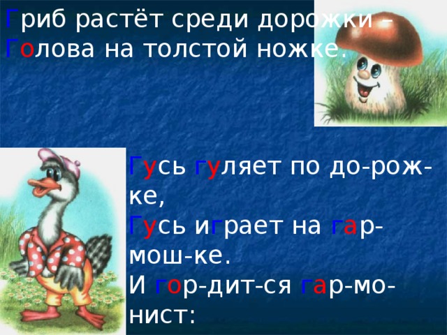 Г риб растёт среди дорожки – Г о лова на толстой ножке. Г у сь г у ляет по до-рож-ке, Г у сь и г рает на г а р-мош-ке. И г о р-дит-ся г а р-мо-нист: Я г а - г а - г а - г о лосист!