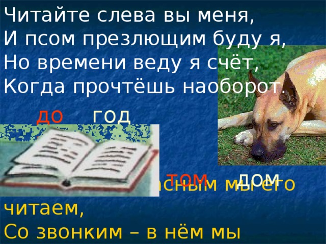 Читайте слева вы меня, И псом презлющим буду я, Но времени веду я счёт, Когда прочтёшь наоборот. дог год том дом С глухим согласным мы его читаем, Со звонким – в нём мы обитаем.