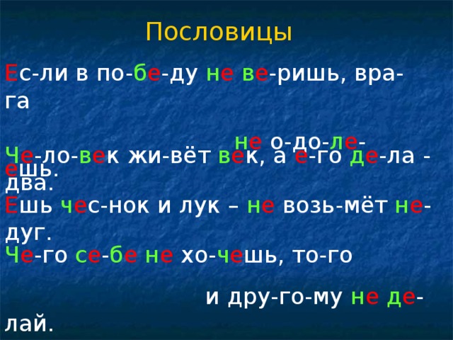 Пословицы Е с-ли в по- б е -ду н е  в е -ришь, вра-га  н е о-до- л е - е шь. Ч е -ло- в е к жи-вёт в е к, а е -го д е -ла - два. Е шь ч е с-нок и лук – н е возь-мёт н е -дуг. Ч е -го с е - б е  н е хо- ч е шь, то-го  и дру-го-му н е  д е - лай.