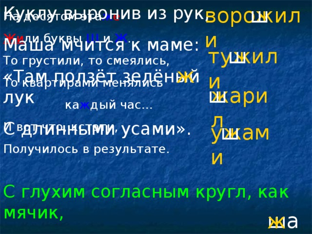 ворожили Куклу выронив из рук, Маша мчится к маме: «Там ползёт зелёный лук С длинными усами». ш На десятом эта ж е Жи ли буквы Ш и Ж . То грустили, то смеялись, То квартирами менялись  ка ж дый час… И вот что, кстати, Получилось в результате. тужили ш ж жарил ш ужами ш С глухим согласным кругл, как мячик, Со звонким, как огонь горячий. шар ж
