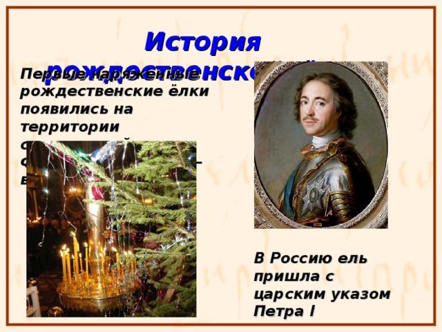 История рождественской ёлки Первые наряженные рождественские ёлки появились на территории современной Франции, в Эльзасе – в 1605 году В Россию ель пришла с царским указом Петра I 