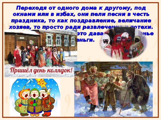 Переходя от одного дома к другому, под окнами или в избах, они пели песни в честь праздника, то как поздравление, величание хозяев, то просто ради развлечения и потехи. Хозяева в награду за это давали им угощенье и деньги. 