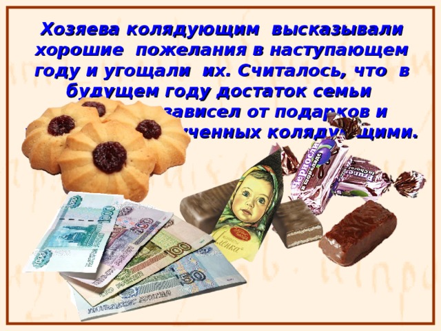 Хозяева колядующим высказывали хорошие пожелания в наступающем году и угощали их. Считалось, что в будущем году достаток семьи напрямую зависел от подарков и угощения, полученных колядующими. 