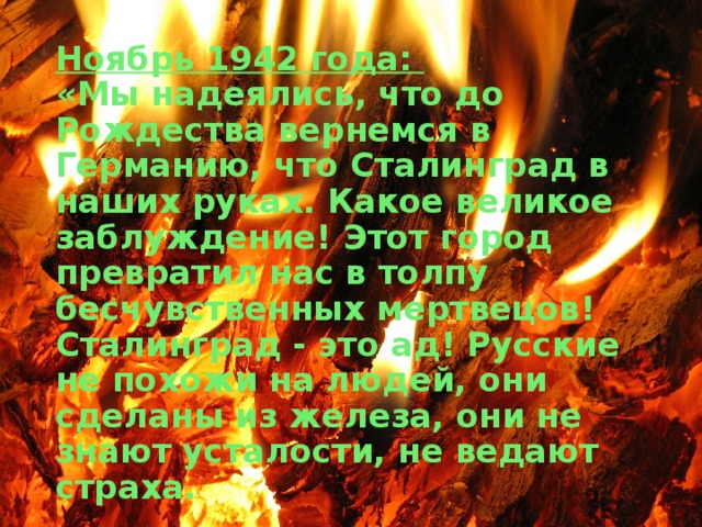 Ноябрь 1942 года:   «Мы надеялись, что до Рождества вернемся в Германию, что Сталинград в наших руках. Какое великое заблуждение! Этот город превратил нас в толпу бесчувственных мертвецов! Сталинград - это ад! Русские не похожи на людей, они сделаны из железа, они не знают усталости, не ведают страха. 