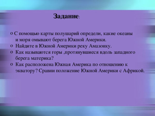 Задание :  С помощью карты полушарий определи, какие океаны  и моря омывают берега Южной Америки.  Найдите в Южной Америки реку Амазонку.  Как называются горы ,протянувшиеся вдоль западного  берега материка?  Как расположена Южная Америка по отношению к  экватору? Сравни положение Южной Америки с Африкой. 