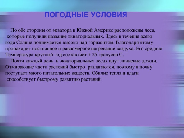 ПОГОДНЫЕ УСЛОВИЯ  По обе стороны от экватора в Южной Америке расположены леса,  которые получили название экваториальных. Здесь в течение всего года Солнце поднимается высоко над горизонтом. Благодаря этому происходит постоянное и равномерное нагревание воздуха. Его средняя Температура круглый год составляет + 25 градусов С.  Почти каждый день в экваториальных лесах идут ливневые дожди. Отмирающие части растений быстро разлагаются, поэтому в почву поступает много питательных веществ. Обилие тепла и влаги  способствует быстрому развитию растений. 