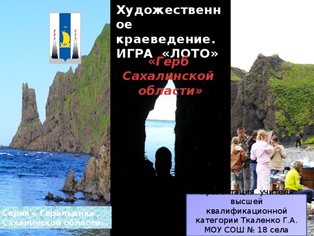 Художественное краеведение. ИГРА «ЛОТО» « Герб Сахалинской области » Презентация учителя высшей квалификационной категории Ткаленко Г.А. МОУ СОШ № 18 села Синегорск. Серия « Геральдика Сахалинской области». 