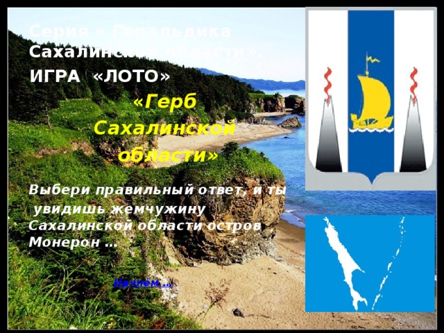 Серия « Геральдика Сахалинской области». ИГРА «ЛОТО» « Герб Сахалинской области » Выбери правильный ответ, и ты  увидишь жемчужину Сахалинской области остров Монерон …    Начнём …     