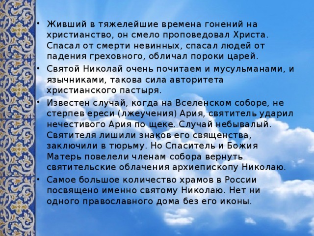 Живший в тяжелейшие времена гонений на христианство, он смело проповедовал Христа. Спасал от смерти невинных, спасал людей от падения греховного, обличал пороки царей. Святой Николай очень почитаем и мусульманами, и язычниками, такова сила авторитета христианского пастыря. Известен случай, когда на Вселенском соборе, не стерпев ереси (лжеучения) Ария, святитель ударил нечестивого Ария по щеке. Случай небывалый. Святителя лишили знаков его священства, заключили в тюрьму. Но Спаситель и Божия Матерь повелели членам собора вернуть святительские облачения архиепископу Николаю. Самое большое количество храмов в России посвящено именно святому Николаю. Нет ни одного православного дома без его иконы. 