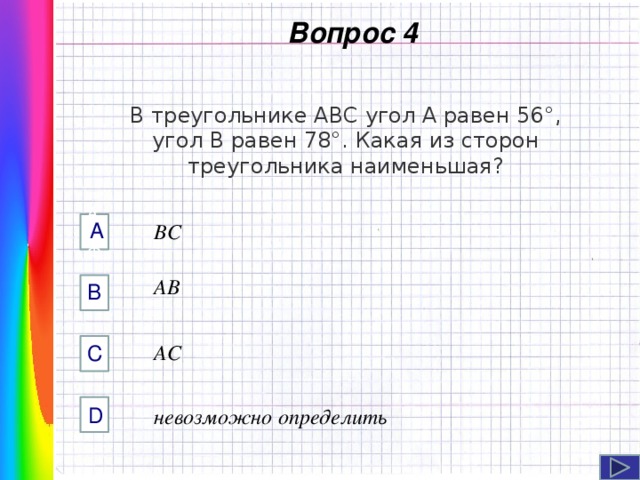  Вопрос 4 В треугольнике ABC угол A равен 56°, угол В равен 78°. Какая из сторон треугольника наименьшая? А AФФ BC AB B Навигация: клик ЛМ на прямоугольники.  AC C D невозможно определить  