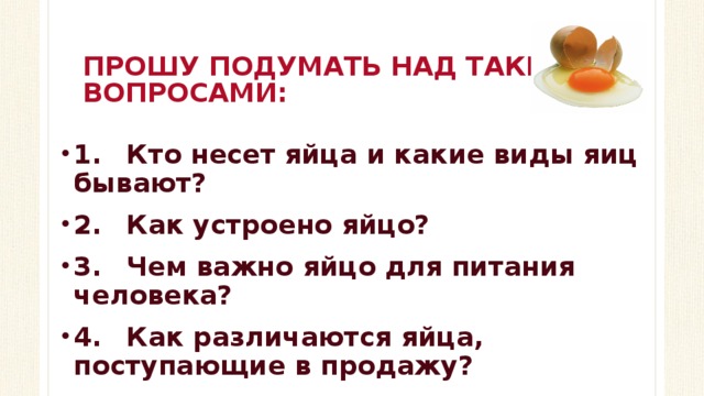 ПРОШУ ПОДУМАТЬ НАД ТАКИМИ ВОПРОСАМИ: 1.  Кто несет яйца и какие виды яиц бывают? 2.  Как устроено яйцо? 3.  Чем важно яйцо для питания человека? 4.  Как различаются яйца, поступающие в продажу?  
