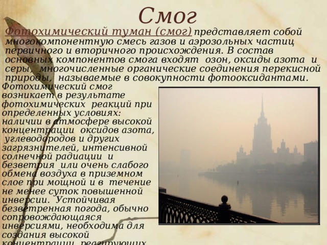 Смог   Фотохимический туман (смог)  представляет собой многокомпонентную смесь газов и аэрозольных частиц первичного и вторичного происхождения. В состав основных компонентов смога входят озон, оксиды азота и серы, многочисленные органические соединения перекисной природы, называемые в совокупности фотооксидантами.     Фотохимический смог возникает в результате фотохимических реакций при определенных условиях: наличии в атмосфере высокой концентрации оксидов азота, углеводородов и других загрязнителей, интенсивной солнечной радиации и безветрия или очень слабого обмена воздуха в приземном слое при мощной и в течение не менее суток повышенной инверсии. Устойчивая безветренная погода, обычно сопровождающаяся инверсиями, необходима для создания высокой концентрации реагирующих веществ.  