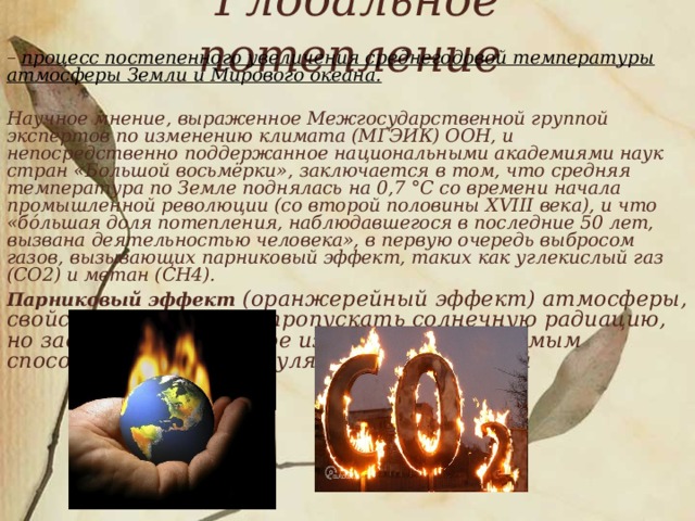 Глобальное потепление   – процесс постепенного увеличения среднегодовой температуры атмосферы Земли и Мирового океана.   Научное мнение, выраженное Межгосударственной группой экспертов по изменению климата (МГЭИК) ООН, и непосредственно поддержанное национальными академиями наук стран «Большой восьмёрки», заключается в том, что средняя температура по Земле поднялась на 0,7 °C со времени начала промышленной революции (со второй половины XVIII века), и что «бо́льшая доля потепления, наблюдавшегося в последние 50 лет, вызвана деятельностью человека», в первую очередь выбросом газов, вызывающих парниковый эффект, таких как углекислый газ (CO2) и метан (CH4).  Парниковый эффект (оранжерейный эффект) атмосферы, свойство атмосферы пропускать солнечную радиацию, но задерживать земное излучение и тем самым способствовать аккумуляции тепла Землёй  