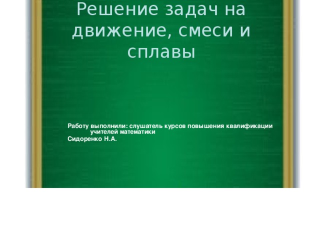 Решение задач на движение, смеси и сплавы Работу выполнили: слушатель курсов повышения квалификации учителей математики Сидоренко Н.А.