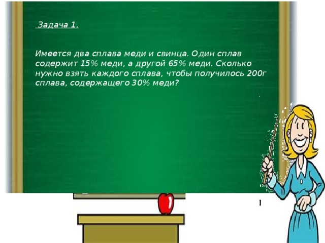 Задача 1.   Имеется два сплава меди и свинца. Один сплав содержит 15% меди, а другой 65% меди. Сколько нужно взять каждого сплава, чтобы получилось 200г сплава, содержащего 30% меди?
