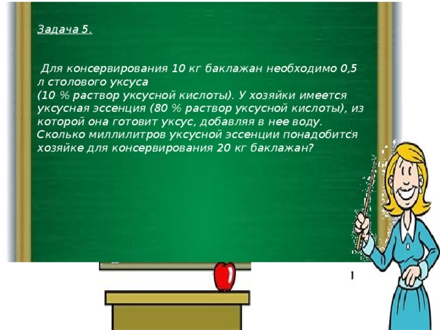 Задача 5.    Для консервирования 10 кг баклажан необходимо 0,5 л столового уксуса (10 % раствор уксусной кислоты). У хозяйки имеется уксусная эссенция (80 % раствор уксусной кислоты), из которой она готовит уксус, добавляя в нее воду. Сколько миллилитров уксусной эссенции понадобится хозяйке для консервирования 20 кг баклажан?