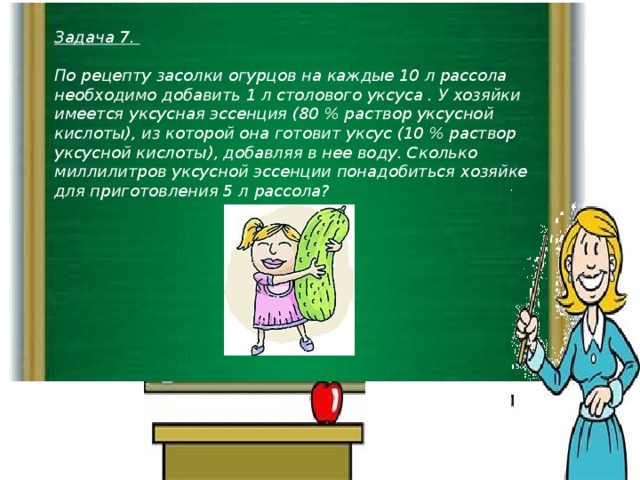 Задача 7.  По рецепту засолки огурцов на каждые 10 л рассола необходимо добавить 1 л столового уксуса . У хозяйки имеется уксусная эссенция (80 % раствор уксусной кислоты), из которой она готовит уксус (10 % раствор уксусной кислоты), добавляя в нее воду. Сколько миллилитров уксусной эссенции понадобиться хозяйке для приготовления 5 л рассола?