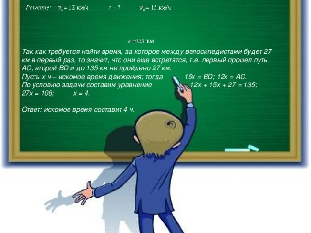 Так как требуется найти время, за которое между велосипедистами будет 27 км в первый раз, то значит, что они еще встретятся, т.е. первый прошел путь AC, второй BD и до 135 км не пройдено 27 км. Пусть x ч – искомое время движения; тогда 15x = BD; 12x = AC. По условию задачи составим уравнение 12x + 15x + 27 = 135; 27x = 108; x = 4.  Ответ: искомое время составит 4 ч.