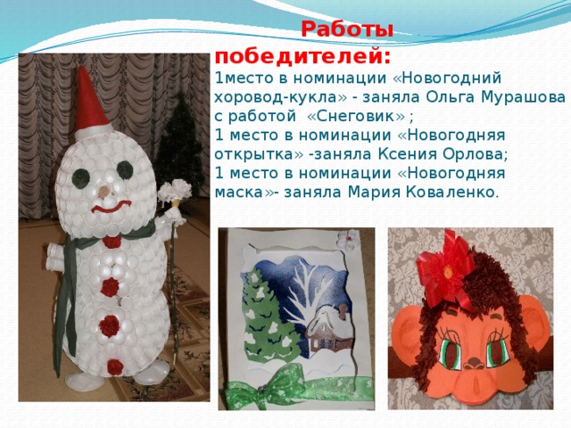  Работы победителей:  1место в номинации «Новогодний хоровод-кукла» - заняла Ольга Мурашова с работой «Снеговик» ;  1 место в номинации «Новогодняя открытка» -заняла Ксения Орлова;  1 место в номинации «Новогодняя маска»- заняла Мария Коваленко. 