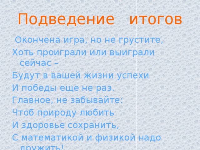 Подведение итогов    Окончена игра, но не грустите, Хоть проиграли или выиграли сейчас – Будут в вашей жизни успехи И победы еще не раз. Главное, не забывайте: Чтоб природу любить И здоровье сохранить, С математикой и физикой надо дружить!