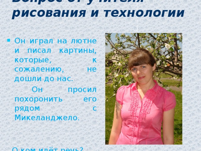 Вопрос от учителя рисования и технологии   Он играл на лютне и писал картины, которые, к сожалению, не дошли до нас.  Он просил похоронить его рядом с Микеланджело.  О ком идёт речь?
