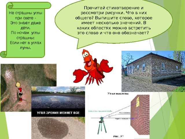 Прочитай стихотворение и рассмотри рисунки. Что в них общего? Выпишите слово, которое имеет несколько значений. В каких областях можно встретить это слово и что оно обозначает? Не страшны углы при свете - Это знают даже дети. По ночам углы страшны: Если нет в углах луны.  