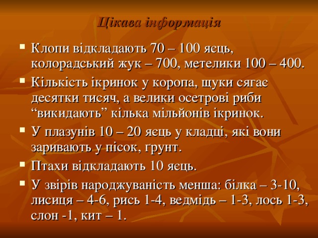 Цікава інформація Клопи відкладають 70 – 100 яєць, колорадський жук – 700, метелики 100 – 400. Кількість ікринок у коропа, щуки сягає десятки тисяч, а велики осетрові риби “викидають” кілька мільйонів ікринок. У плазунів 10 – 20 яєць у кладці, які вони заривають у пісок, ґ рунт. Птахи відкладають 10 яєць. У звірів народжуваність менша: білка – 3-10, лисиця – 4-6, рись 1-4, ведмідь – 1-3, лось 1-3, слон -1, кит – 1. 