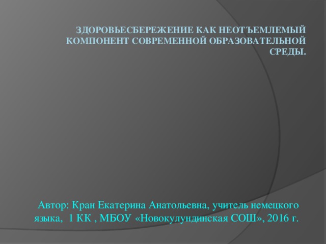   Здоровьесбережение как неотъемлемый компонент современной образовательной среды. Автор: Кран Екатерина Анатольевна, учитель немецкого языка, 1 КК , МБОУ «Новокулундинская СОШ», 2016 г. 