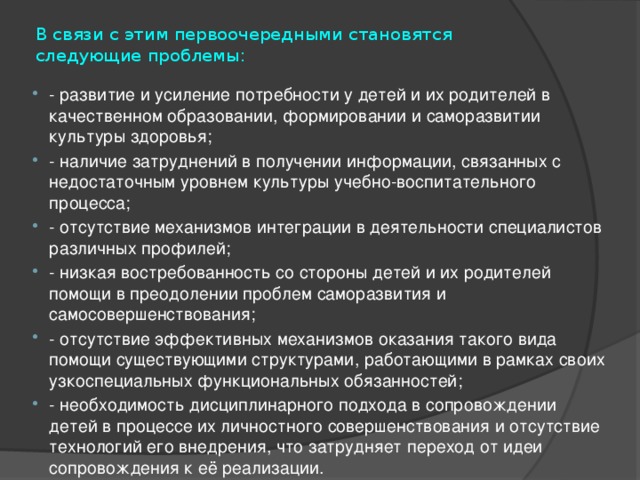 В связи с этим первоочередными становятся следующие проблемы:   - развитие и усиление потребности у детей и их родителей в качественном образовании, формировании и саморазвитии культуры здоровья; - наличие затруднений в получении информации, связанных с недостаточным уровнем культуры учебно-воспитательного процесса; - отсутствие механизмов интеграции в деятельности специалистов различных профилей; - низкая востребованность со стороны детей и их родителей помощи в преодолении проблем саморазвития и самосовершенствования; - отсутствие эффективных механизмов оказания такого вида помощи существующими структурами, работающими в рамках своих узкоспециальных функциональных обязанностей; - необходимость дисциплинарного подхода в сопровождении детей в процессе их личностного совершенствования и отсутствие технологий его внедрения, что затрудняет переход от идеи сопровождения к её реализации. 