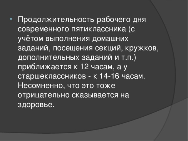 Продолжительность рабочего дня современного пятиклассника (с учётом выполнения домашних заданий, посещения секций, кружков, дополнительных заданий и т.п.) приближается к 12 часам, а у старшеклассников - к 14-16 часам. Несомненно, что это тоже отрицательно сказывается на здоровье. 
