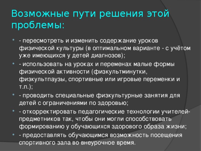 Возможные пути решения этой проблемы: - пересмотреть и изменить содержание уроков физической культуры (в оптимальном варианте - с учётом уже имеющихся у детей диагнозов); - использовать на уроках и переменах малые формы физической активности (физкультминутки, физкультпаузы, спортивные или игровые переменки и т.п.); - проводить специальные физкультурные занятия для детей с ограничениями по здоровью; - откорректировать педагогические технологии учителей-предметников так, чтобы они могли способствовать формированию у обучающихся здорового образа жизни; - предоставлять обучающимся возможность посещения спортивного зала во внеурочное время. 