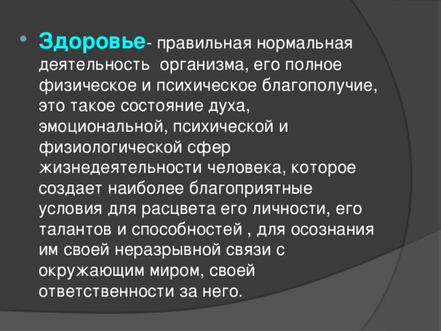 Здоровье - правильная нормальная деятельность организма, его полное физическое и психическое благополучие, это такое состояние духа, эмоциональной, психической и физиологической сфер жизнедеятельности человека, которое создает наиболее благоприятные условия для расцвета его личности, его талантов и способностей , для осознания им своей неразрывной связи с окружающим миром, своей ответственности за него. 