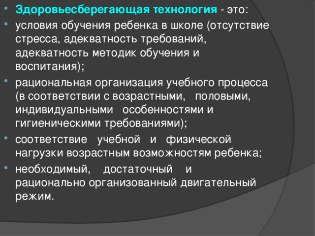 Здоровьесберегающая технология  - это: условия обучения ребенка в школе (отсутствие стресса, адекватность требований, адекватность методик обучения и воспитания); рациональная организация учебного процесса (в соответствии с возрастными, половыми, индивидуальными особенностями и гигиеническими требованиями); соответствие учебной и физической нагрузки возрастным возможностям ребенка; необходимый, достаточный и рационально организованный двигательный режим. 