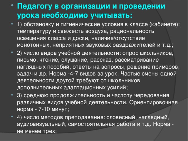 Педагогу в организации и проведении урока необходимо учитывать: 1) обстановку и гигиенические условия в классе (кабинете): температуру и свежесть воздуха, рациональность освещения класса и доски, наличие/отсутствие монотонных, неприятных звуковых раздражителей и т.д.; 2) число видов учебной деятельности: опрос школьников, письмо, чтение, слушание, рассказ, рассматривание наглядных пособий, ответы на вопросы, решение примеров, задач и др. Норма -4-7 видов за урок. Частые смены одной деятельности другой требуют от школьников дополнительных адаптационных усилий; 3) среднюю продолжительность и частоту чередования различных видов учебной деятельности. Ориентировочная норма - 7-10 минут; 4) число методов преподавания: словесный, наглядный, аудиовизуальный, самостоятельная работа и т.д. Норма - не менее трех; 