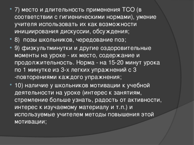 7) место и длительность применения ТСО (в соответствии с гигиеническими нормами), умение учителя использовать их как возможности инициирования дискуссии, обсуждения; 8) позы школьников, чередование поз; 9) физкультминутки и другие оздоровительные моменты на уроке - их место, содержание и продолжительность. Норма - на 15-20 минут урока по 1 минутке из 3-х легких упражнений с 3 -повторениями каждого упражнения; 10) наличие у школьников мотивации к учебной деятельности на уроке (интерес к занятиям, стремление больше узнать, радость от активности, интерес к изучаемому материалу и т.п.) и используемые учителем методы повышения этой мотивации; 