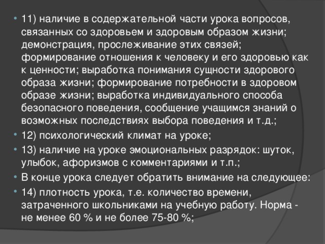 11) наличие в содержательной части урока вопросов, связанных со здоровьем и здоровым образом жизни; демонстрация, прослеживание этих связей; формирование отношения к человеку и его здоровью как к ценности; выработка понимания сущности здорового образа жизни; формирование потребности в здоровом образе жизни; выработка индивидуального способа безопасного поведения, сообщение учащимся знаний о возможных последствиях выбора поведения и т.д.; 12) психологический климат на уроке; 13) наличие на уроке эмоциональных разрядок: шуток, улыбок, афоризмов с комментариями и т.п.; В конце урока следует обратить внимание на следующее: 14) плотность урока, т.е. количество времени, затраченного школьниками на учебную работу. Норма - не менее 60 % и не более 75-80 %; 