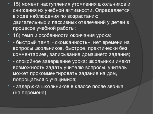 15) момент наступления утомления школьников и снижения их учебной активности. Определяется в ходе наблюдения по возрастанию двигательных и пассивных отвлечений у детей в процессе учебной работы; 16) темп и особенности окончания урока: - быстрый темп, «скомканность», нет времени на вопросы школьников, быстрое, практически без комментариев, записывание домашнего задания; - спокойное завершение урока: школьники имеют возможность задать учителю вопросы, учитель может прокомментировать задание на дом, попрощаться с учащимися; - задержка школьников в классе после звонка (на перемене). 