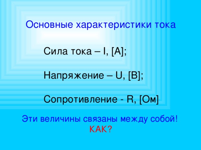 Основные характеристики тока Сила тока – I, [A]; Напряжение – U, [B]; Сопротивление - R, [Ом] Эти величины связаны между собой!  КАК? 