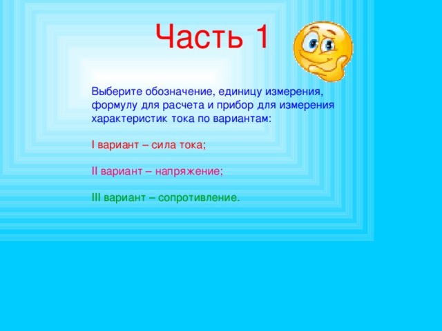 Часть 1 Выберите обозначение, единицу измерения, формулу для расчета и прибор для измерения характеристик тока по вариантам: I вариант – сила тока; II вариант – напряжение; III вариант – сопротивление. 