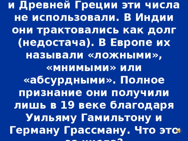 В Древнем Египте, Вавилоне и Древней Греции эти числа не использовали. В Индии они трактовались как долг (недостача). В Европе их называли «ложными», «мнимыми» или «абсурдными». Полное признание они получили лишь в 19 веке благодаря Уильяму Гамильтону и Герману Грассману. Что это за числа?