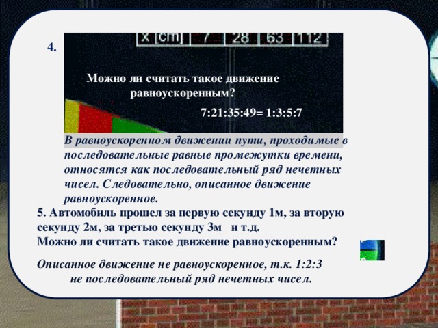 4. Можно ли считать такое движение равноускоренным? 7:21:35:49= 1:3:5:7 В равноускоренном движении пути, проходимые в последовательные равные промежутки времени, относятся как последовательный ряд нечетных чисел. Следовательно, описанное движение равноускоренное. 5. Автомобиль прошел за первую секунду 1м, за вторую секунду 2м, за третью секунду 3м и т.д. Можно ли считать такое движение равноускоренным? Описанное движение не равноускоренное, т.к. 1:2:3 не последовательный ряд нечетных чисел. 