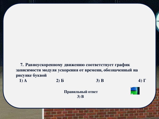  7. . Равноускоренному движению соответствует график зависимости модуля ускорения от времени, обозначенный на рисунке буквой 1) А 2) Б 3) В 4) Г Правильный ответ 3) В 