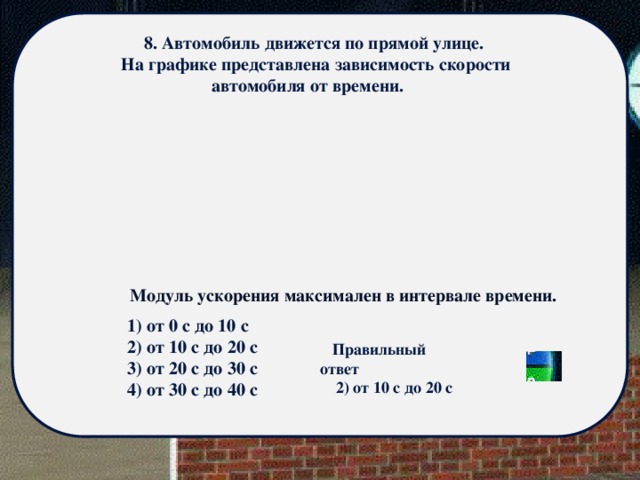 8. Автомобиль движется по прямой улице.  На графике представлена зависимость скорости автомобиля от времени.  Модуль ускорения максимален в интервале времени. 1) от 0 с до 10 с 2) от 10 с до 20 с 3) от 20 с до 30 с 4) от 30 с до 40 с Правильный ответ 2) от 10 с до 20 с 