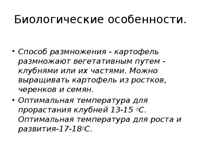 Биологические особенности.   Способ размножения - картофель размножают вегетативным путем - клубнями или их частями. Можно выращивать картофель из ростков, черенков и семян. Оптимальная температура для прорастания клубней 13-15  0 С. Оптимальная температура для роста и развития-17-18 0 С. 