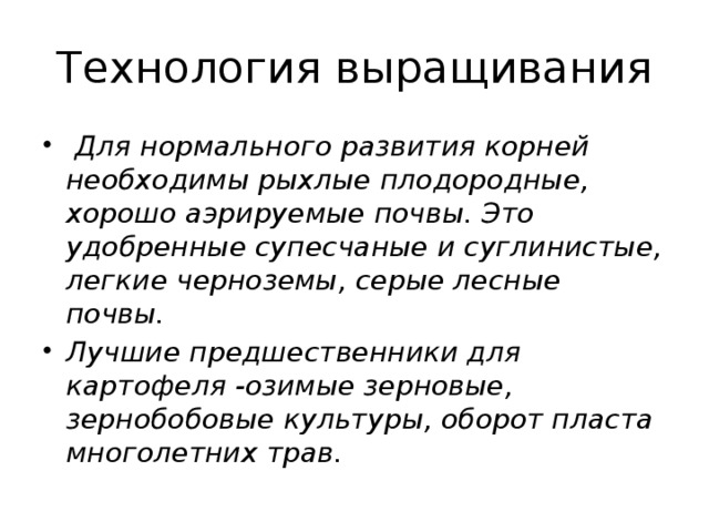 Технология выращивания  Для нормального развития корней необходимы рыхлые плодородные, хорошо аэрируемые почвы. Это удобренные супесчаные и суглинистые, легкие черноземы, серые лесные почвы. Лучшие предшественники для картофеля -озимые зерновые, зернобобовые культуры, оборот пласта многолетних трав. 