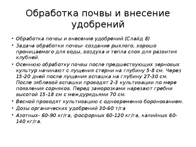 Обработка почвы и внесение удобрений Обработка почвы и внесение удобрений (Слайд 8) Задача обработки почвы- создание рыхлого, хорошо проницаемого для воды, воздуха и тепла слоя для развития клубней. Осеннюю обработку почвы после предшествующих зерновых культур начинают с лущения стерни на глубину 5-8 см. Через 15-20 дней после лущения вспашка на глубину 27-30 см. После зяблевой вспашки проводят 2-3 культивации по мере появления сорняков. Перед заморозками нарезают гребни высотой 15-18 см с междурядьями 70 см. Весной проводят культивацию с одновременно боронованием. Дозы органических удобрений 30-60 т/га Азотных- 60-90 кг/га, фосфорных 60-120 кг/га, калийных 60-140 кг/га. 