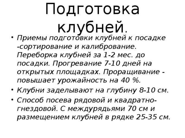 Подготовка клубней . Приемы подготовки клубней к посадке -сортирование и калибрование. Переборка клубней за 1-2 мес. до посадки. Прогревание 7-10 дней на открытых площадках. Проращивание - повышает урожайность на 40 %. Клубни заделывают на глубину 8-10 см. Способ посева рядовой и квадратно-гнездовой. С междурядьями 70 см и размещением клубней в рядке 25-35 см. 